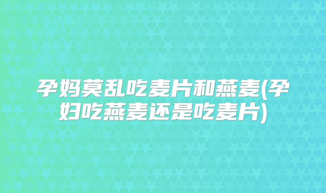 孕妈莫乱吃麦片和燕麦(孕妇吃燕麦还是吃麦片)