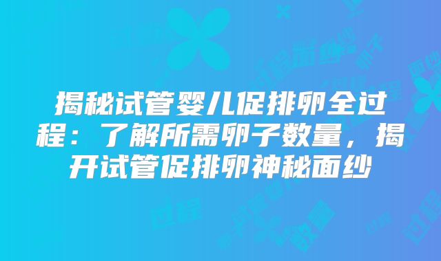 揭秘试管婴儿促排卵全过程：了解所需卵子数量，揭开试管促排卵神秘面纱