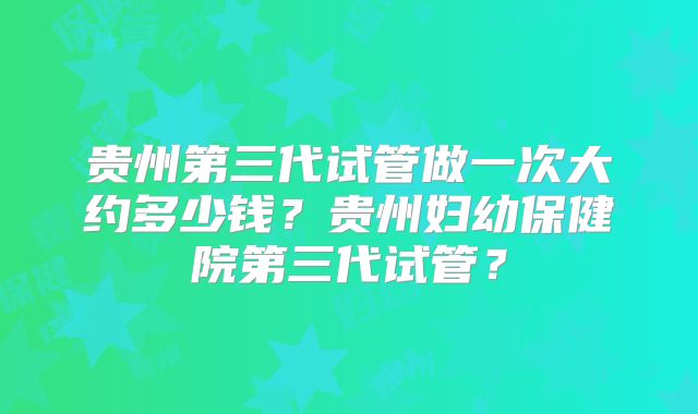 贵州第三代试管做一次大约多少钱？贵州妇幼保健院第三代试管？