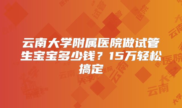 云南大学附属医院做试管生宝宝多少钱？15万轻松搞定