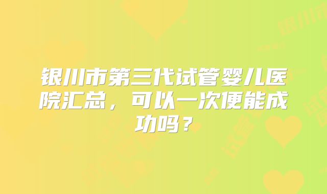 银川市第三代试管婴儿医院汇总，可以一次便能成功吗？