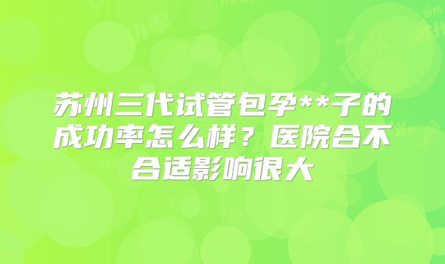 苏州三代试管包孕**子的成功率怎么样？医院合不合适影响很大