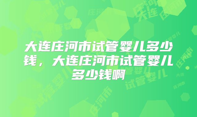 大连庄河市试管婴儿多少钱,大连庄河市试管婴儿多少钱啊