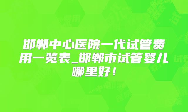邯郸中心医院一代试管费用一览表_邯郸市试管婴儿哪里好！