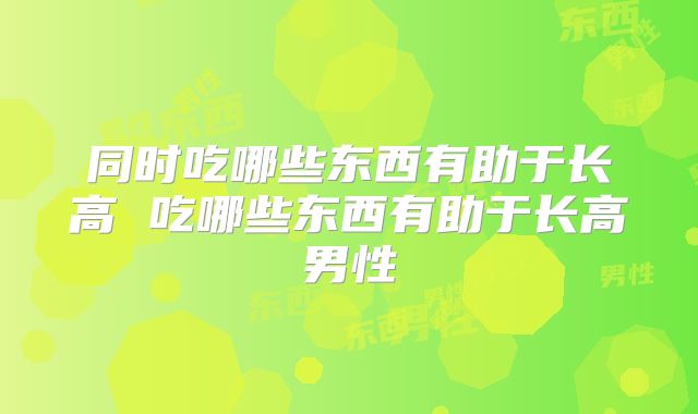 同时吃哪些东西有助于长高 吃哪些东西有助于长高男性
