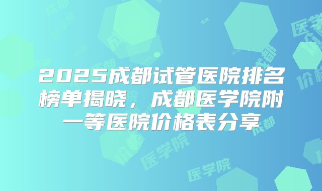 2025成都试管医院排名榜单揭晓，成都医学院附一等医院价格表分享