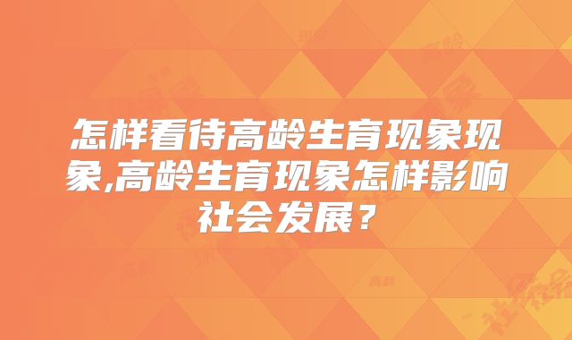 怎样看待高龄生育现象现象,高龄生育现象怎样影响社会发展？