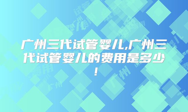 广州三代试管婴儿,广州三代试管婴儿的费用是多少！