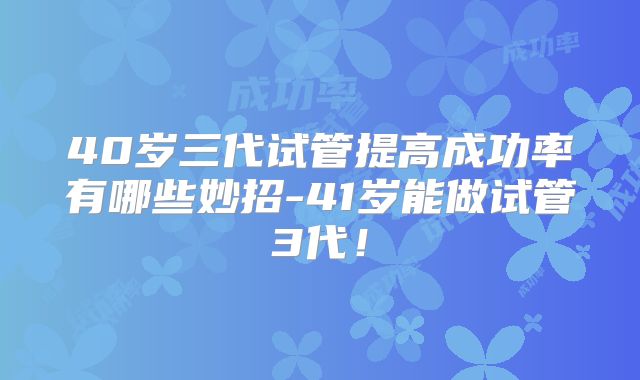 40岁三代试管提高成功率有哪些妙招-41岁能做试管3代!