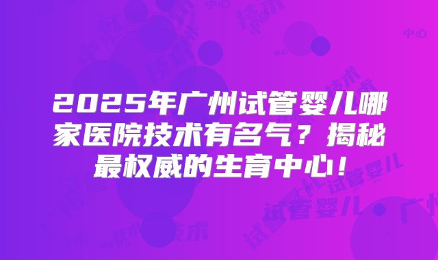 2025年广州试管婴儿哪家医院技术有名气？揭秘最权威的生育中心！