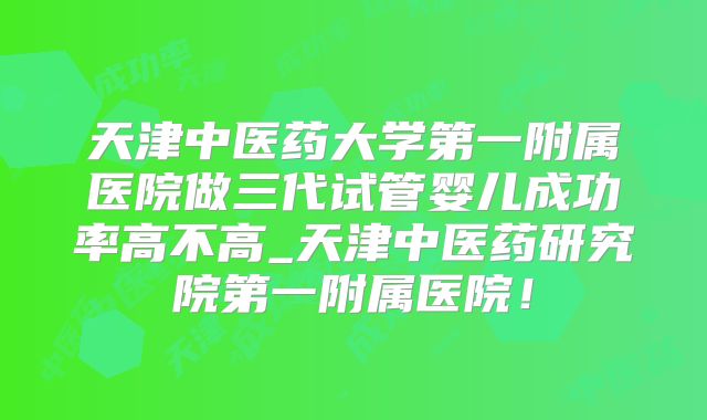 天津中医药大学第一附属医院做三代试管婴儿成功率高不高_天津中医药研究院第一附属医院!