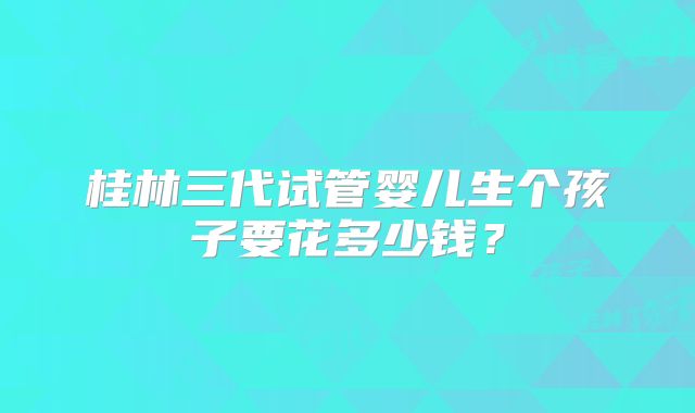 桂林三代试管婴儿生个孩子要花多少钱?