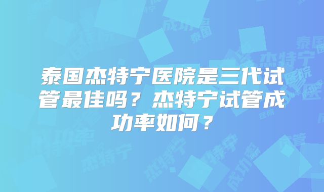 泰国杰特宁医院是三代试管最佳吗？杰特宁试管成功率如何？