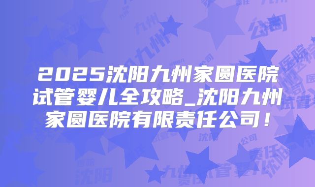 2025沈阳九州家圆医院试管婴儿全攻略_沈阳九州家圆医院有限责任公司！