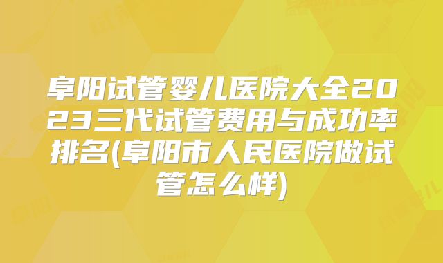 阜阳试管婴儿医院大全2023三代试管费用与成功率排名(阜阳市人民医院做试管怎么样)