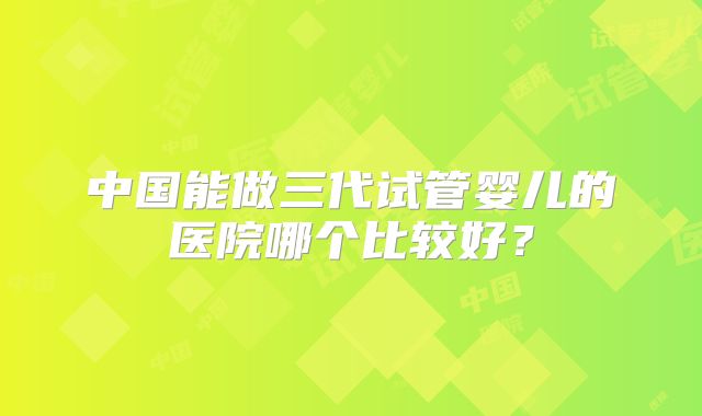 中国能做三代试管婴儿的医院哪个比较好?