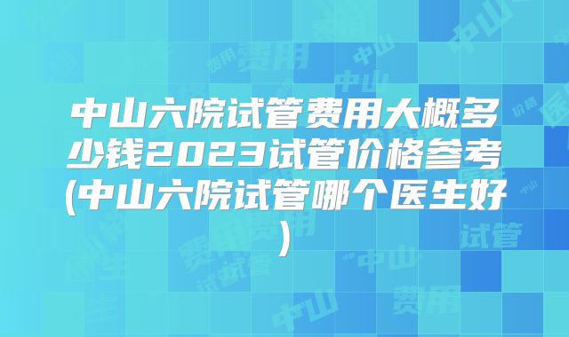 中山六院试管费用大概多少钱2023试管价格参考(中山六院试管哪个医生好)