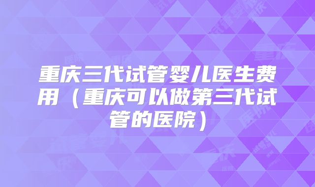 重庆三代试管婴儿医生费用（重庆可以做第三代试管的医院）