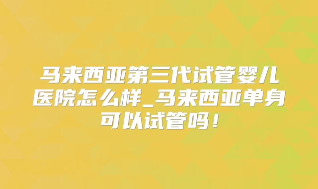 马来西亚第三代试管婴儿医院怎么样_马来西亚单身可以试管吗！