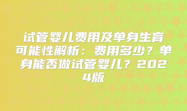 试管婴儿费用及单身生育可能性解析：费用多少？单身能否做试管婴儿？2024版