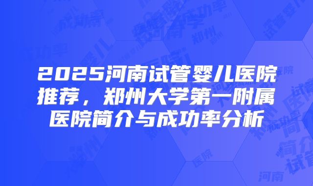 2025河南试管婴儿医院推荐，郑州大学第一附属医院简介与成功率分析