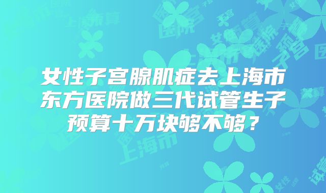 女性子宫腺肌症去上海市东方医院做三代试管生子预算十万块够不够？