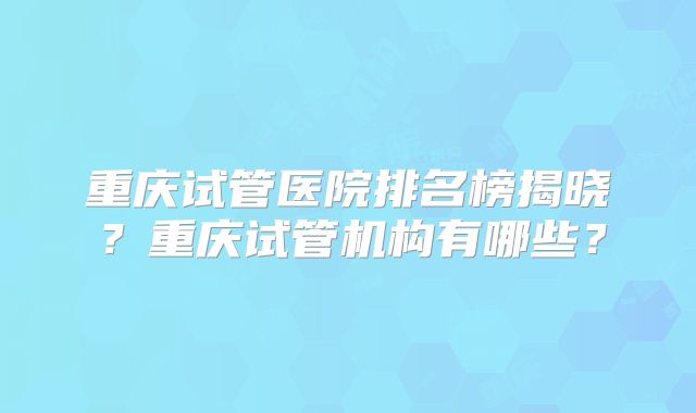 重庆试管医院排名榜揭晓？重庆试管机构有哪些？