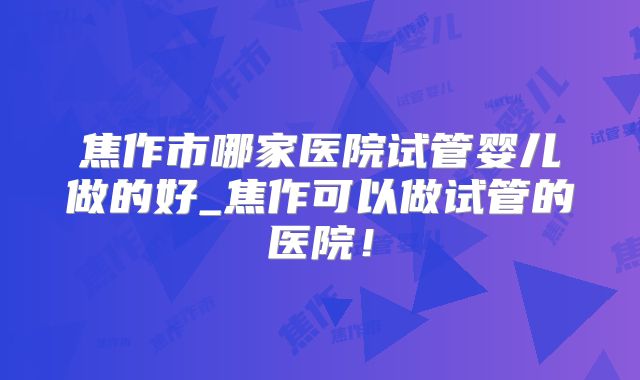 焦作市哪家医院试管婴儿做的好_焦作可以做试管的医院！