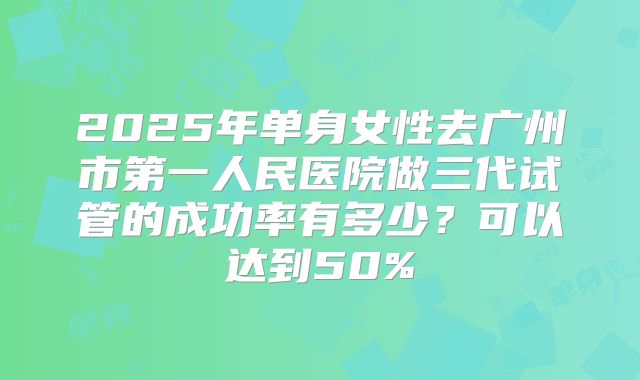 2025年单身女性去广州市第一人民医院做三代试管的成功率有多少？可以达到50%