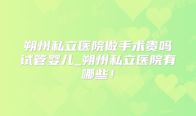朔州私立医院做手术贵吗试管婴儿_朔州私立医院有哪些！