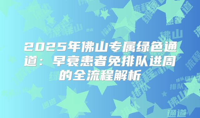 2025年佛山专属绿色通道：早衰患者免排队进周的全流程解析