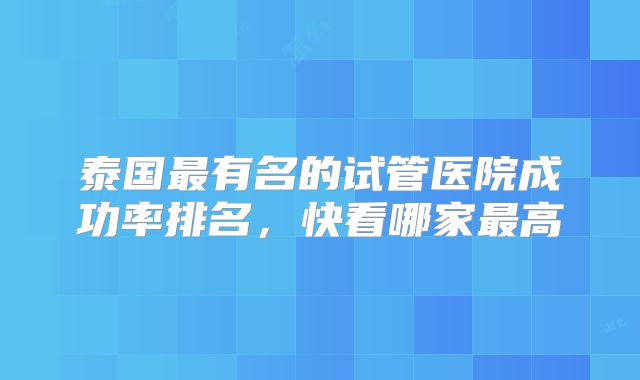 泰国最有名的试管医院成功率排名,快看哪家最高