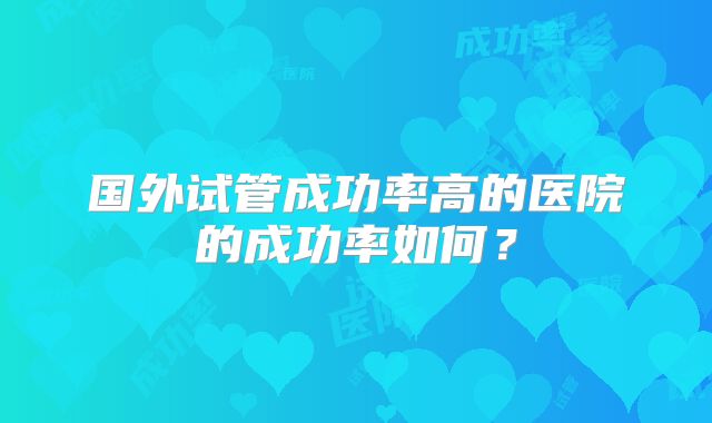 国外试管成功率高的医院的成功率如何?