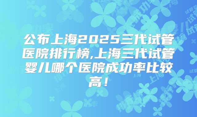 公布上海2025三代试管医院排行榜,上海三代试管婴儿哪个医院成功率比较高!