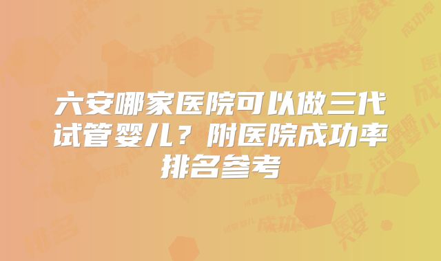 六安哪家医院可以做三代试管婴儿?附医院成功率排名参考