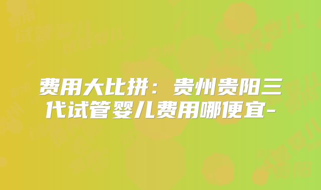 费用大比拼:贵州贵阳三代试管婴儿费用哪便宜-