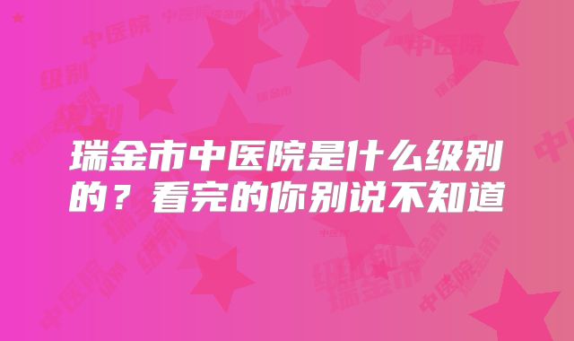 瑞金市中医院是什么级别的?看完的你别说不知道