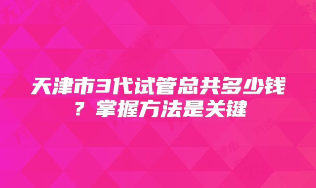 天津市3代试管总共多少钱？掌握方法是关键