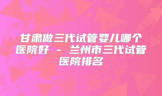 甘肃做三代试管婴儿哪个医院好 - 兰州市三代试管医院排名