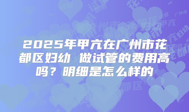 2025年甲亢在广州市花都区妇幼 做试管的费用高吗?明细是怎么样的