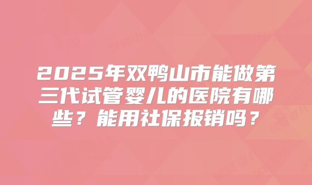 2025年双鸭山市能做第三代试管婴儿的医院有哪些?能用社保报销吗?