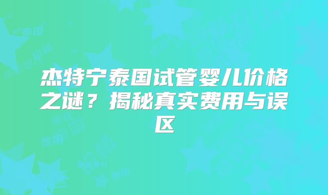 杰特宁泰国试管婴儿价格之谜？揭秘真实费用与误区