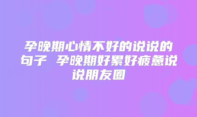 孕晚期心情不好的说说的句子 孕晚期好累好疲惫说说朋友圈