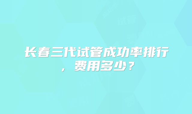 长春三代试管成功率排行,费用多少?