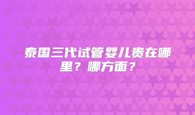 泰国三代试管婴儿贵在哪里？哪方面？