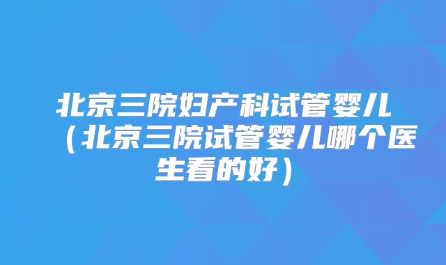 北京三院妇产科试管婴儿(北京三院试管婴儿哪个医生看的好)