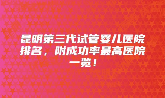昆明第三代试管婴儿医院排名，附成功率最高医院一览！