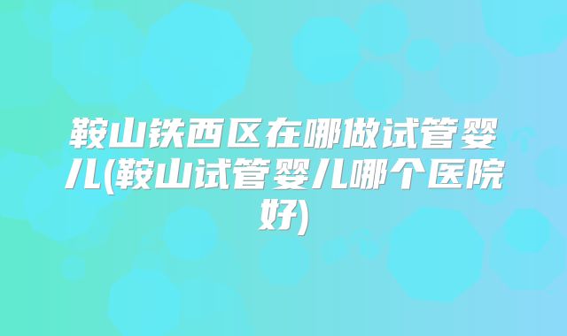 鞍山铁西区在哪做试管婴儿(鞍山试管婴儿哪个医院好)