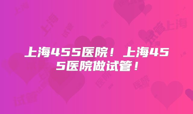 上海455医院!上海455医院做试管!