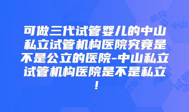 可做三代试管婴儿的中山私立试管机构医院究竟是不是公立的医院-中山私立试管机构医院是不是私立!